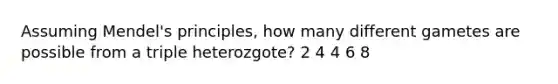 Assuming Mendel's principles, how many different gametes are possible from a triple heterozgote? 2 4 4 6 8