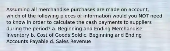 Assuming all merchandise purchases are made on account, which of the following pieces of information would you NOT need to know in order to calculate the cash payments to suppliers during the period? a. Beginning and Ending Merchandise Inventory b. Cost of Goods Sold c. Beginning and Ending Accounts Payable d. Sales Revenue