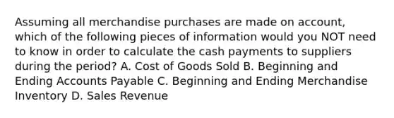 Assuming all merchandise purchases are made on​ account, which of the following pieces of information would you NOT need to know in order to calculate the cash payments to suppliers during the​ period? A. Cost of Goods Sold B. Beginning and Ending Accounts Payable C. Beginning and Ending Merchandise Inventory D. Sales Revenue