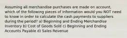 Assuming all merchandise purchases are made on account, which of the following pieces of information would you NOT need to know in order to calculate the cash payments to suppliers during the period? a) Beginning and Ending Merchandise Inventory b) Cost of Goods Sold c) Beginning and Ending Accounts Payable d) Sales Revenue