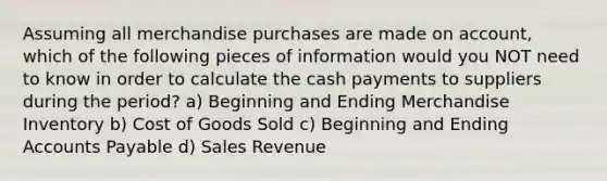 Assuming all merchandise purchases are made on account, which of the following pieces of information would you NOT need to know in order to calculate the cash payments to suppliers during the period? a) Beginning and Ending Merchandise Inventory b) Cost of Goods Sold c) Beginning and Ending Accounts Payable d) Sales Revenue