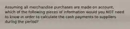 Assuming all merchandise purchases are made on account, which of the following pieces of information would you NOT need to know in order to calculate the cash payments to suppliers during the period?