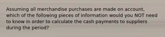 Assuming all merchandise purchases are made on account, which of the following pieces of information would you NOT need to know in order to calculate the cash payments to suppliers during the period?