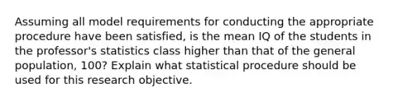 Assuming all model requirements for conducting the appropriate procedure have been​ satisfied, is the mean IQ of the students in the​ professor's statistics class higher than that of the general​ population, 100? Explain what statistical procedure should be used for this research objective.