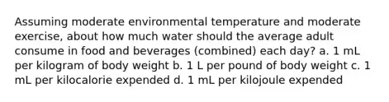 Assuming moderate environmental temperature and moderate exercise, about how much water should the average adult consume in food and beverages (combined) each day? a. 1 mL per kilogram of body weight b. 1 L per pound of body weight c. 1 mL per kilocalorie expended d. 1 mL per kilojoule expended