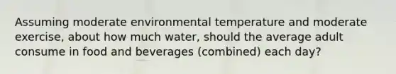 Assuming moderate environmental temperature and moderate exercise, about how much water, should the average adult consume in food and beverages (combined) each day?