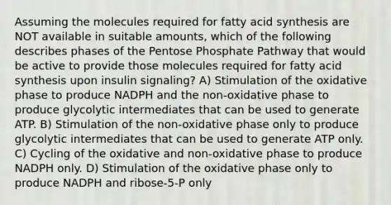 Assuming the molecules required for fatty acid synthesis are NOT available in suitable amounts, which of the following describes phases of the Pentose Phosphate Pathway that would be active to provide those molecules required for fatty acid synthesis upon insulin signaling? A) Stimulation of the oxidative phase to produce NADPH and the non-oxidative phase to produce glycolytic intermediates that can be used to generate ATP. B) Stimulation of the non-oxidative phase only to produce glycolytic intermediates that can be used to generate ATP only. C) Cycling of the oxidative and non-oxidative phase to produce NADPH only. D) Stimulation of the oxidative phase only to produce NADPH and ribose-5-P only