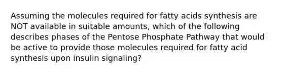 Assuming the molecules required for fatty acids synthesis are NOT available in suitable amounts, which of the following describes phases of <a href='https://www.questionai.com/knowledge/kU2OmaBWIM-the-pentose-phosphate-pathway' class='anchor-knowledge'>the pentose phosphate pathway</a> that would be active to provide those molecules required for fatty acid synthesis upon insulin signaling?