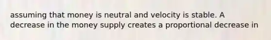 assuming that money is neutral and velocity is stable. A decrease in the money supply creates a proportional decrease in