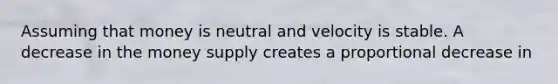 Assuming that money is neutral and velocity is stable. A decrease in the money supply creates a proportional decrease in