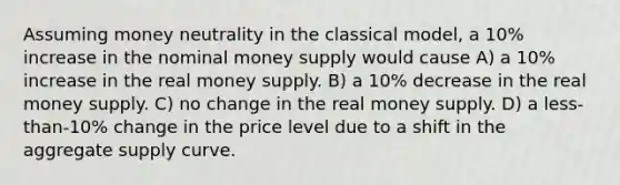 Assuming money neutrality in the classical model, a 10% increase in the nominal money supply would cause A) a 10% increase in the real money supply. B) a 10% decrease in the real money supply. C) no change in the real money supply. D) a less-than-10% change in the price level due to a shift in the aggregate supply curve.