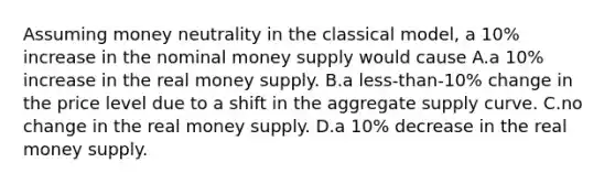 Assuming money neutrality in the classical model, a 10% increase in the nominal money supply would cause A.a 10% increase in the real money supply. B.a less-than-10% change in the price level due to a shift in the aggregate supply curve. C.no change in the real money supply. D.a 10% decrease in the real money supply.