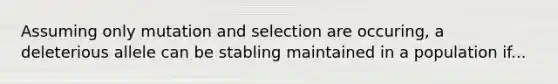 Assuming only mutation and selection are occuring, a deleterious allele can be stabling maintained in a population if...