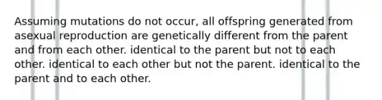 Assuming mutations do not occur, all offspring generated from asexual reproduction are genetically different from the parent and from each other. identical to the parent but not to each other. identical to each other but not the parent. identical to the parent and to each other.