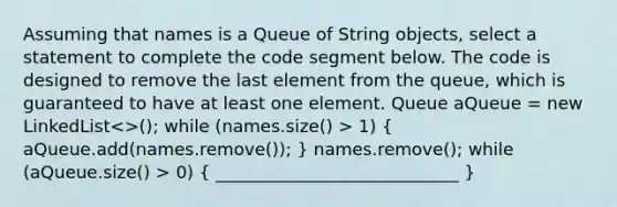 Assuming that names is a Queue of String objects, select a statement to complete the code segment below. The code is designed to remove the last element from the queue, which is guaranteed to have at least one element. Queue aQueue = new LinkedList 1) ( aQueue.add(names.remove()); ) names.remove(); while (aQueue.size() > 0) ( ____________________________ )