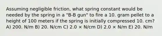 Assuming negligible friction, what spring constant would be needed by the spring in a "B-B gun" to fire a 10. gram pellet to a height of 100 meters if the spring is initially compressed 10. cm? A) 200. N/m B) 20. N/cm C) 2.0 × N/cm D) 2.0 × N/m E) 20. N/m