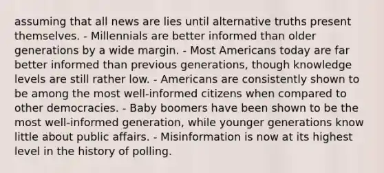 assuming that all news are lies until alternative truths present themselves. - Millennials are better informed than older generations by a wide margin. - Most Americans today are far better informed than previous generations, though knowledge levels are still rather low. - Americans are consistently shown to be among the most well-informed citizens when compared to other democracies. - Baby boomers have been shown to be the most well-informed generation, while younger generations know little about public affairs. - Misinformation is now at its highest level in the history of polling.