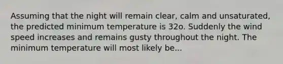 Assuming that the night will remain clear, calm and unsaturated, the predicted minimum temperature is 32o. Suddenly the wind speed increases and remains gusty throughout the night. The minimum temperature will most likely be...