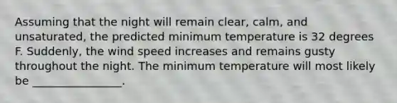 Assuming that the night will remain clear, calm, and unsaturated, the predicted minimum temperature is 32 degrees F. Suddenly, the wind speed increases and remains gusty throughout the night. The minimum temperature will most likely be ________________.