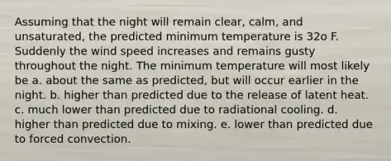 Assuming that the night will remain clear, calm, and unsaturated, the predicted minimum temperature is 32o F. Suddenly the wind speed increases and remains gusty throughout the night. The minimum temperature will most likely be a. about the same as predicted, but will occur earlier in the night. b. higher than predicted due to the release of latent heat. c. much lower than predicted due to radiational cooling. d. higher than predicted due to mixing. e. lower than predicted due to forced convection.