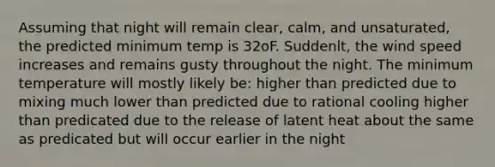 Assuming that night will remain clear, calm, and unsaturated, the predicted minimum temp is 32oF. Suddenlt, the wind speed increases and remains gusty throughout the night. The minimum temperature will mostly likely be: higher than predicted due to mixing much lower than predicted due to rational cooling higher than predicated due to the release of latent heat about the same as predicated but will occur earlier in the night