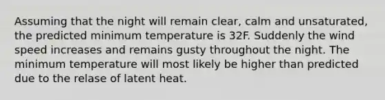 Assuming that the night will remain clear, calm and unsaturated, the predicted minimum temperature is 32F. Suddenly the wind speed increases and remains gusty throughout the night. The minimum temperature will most likely be higher than predicted due to the relase of latent heat.