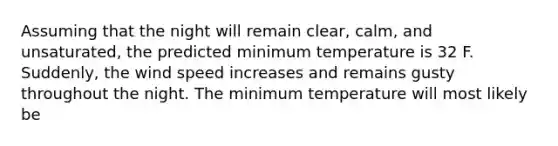 Assuming that the night will remain clear, calm, and unsaturated, the predicted minimum temperature is 32 F. Suddenly, the wind speed increases and remains gusty throughout the night. The minimum temperature will most likely be