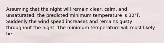 Assuming that the night will remain clear, calm, and unsaturated, the predicted minimum temperature is 32°F. Suddenly the wind speed increases and remains gusty throughout the night. The minimum temperature will most likely be