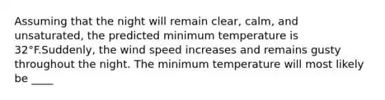 Assuming that the night will remain clear, calm, and unsaturated, the predicted minimum temperature is 32°F.Suddenly, the wind speed increases and remains gusty throughout the night. The minimum temperature will most likely be ____