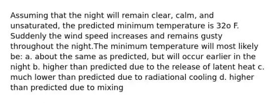 Assuming that the night will remain clear, calm, and unsaturated, the predicted minimum temperature is 32o F. Suddenly the wind speed increases and remains gusty throughout the night.The minimum temperature will most likely be: a. about the same as predicted, but will occur earlier in the night b. higher than predicted due to the release of latent heat c. much lower than predicted due to radiational cooling d. higher than predicted due to mixing