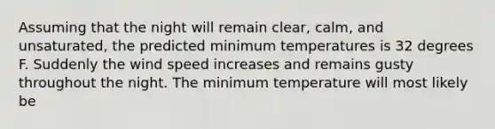 Assuming that the night will remain clear, calm, and unsaturated, the predicted minimum temperatures is 32 degrees F. Suddenly the wind speed increases and remains gusty throughout the night. The minimum temperature will most likely be