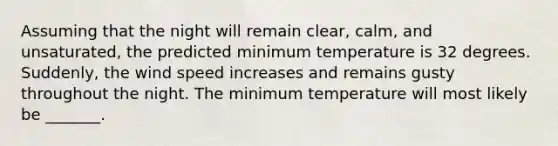 Assuming that the night will remain clear, calm, and unsaturated, the predicted minimum temperature is 32 degrees. Suddenly, the wind speed increases and remains gusty throughout the night. The minimum temperature will most likely be _______.