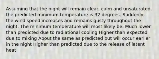 Assuming that the night will remain clear, calm and unsaturated, the predicted minimum temperature is 32 degrees. Suddenly, the wind speed increases and remains gusty throughout the night. The minimum temperature will most likely be: Much lower than predicted due to radiational cooling Higher than expected due to mixing About the same as predicted but will occur earlier in the night Higher than predicted due to the release of latent heat