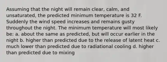 Assuming that the night will remain clear, calm, and unsaturated, the predicted minimum temperature is 32 F. Suddenly the wind speed increases and remains gusty throughout the night. The minimum temperature will most likely be: a. about the same as predicted, but will occur earlier in the night b. higher than predicted due to the release of latent heat c. much lower than predicted due to radiational cooling d. higher than predicted due to mixing