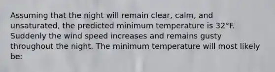 Assuming that the night will remain clear, calm, and unsaturated, the predicted minimum temperature is 32°F. Suddenly the wind speed increases and remains gusty throughout the night. The minimum temperature will most likely be: