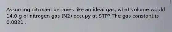Assuming nitrogen behaves like an ideal gas, what volume would 14.0 g of nitrogen gas (N2) occupy at STP? The gas constant is 0.0821 .