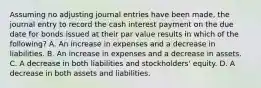 Assuming no adjusting journal entries have been made, the journal entry to record the cash interest payment on the due date for bonds issued at their par value results in which of the following? A. An increase in expenses and a decrease in liabilities. B. An increase in expenses and a decrease in assets. C. A decrease in both liabilities and stockholders' equity. D. A decrease in both assets and liabilities.