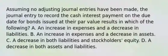 Assuming no adjusting journal entries have been made, the journal entry to record the cash interest payment on the due date for bonds issued at their par value results in which of the following? A. An increase in expenses and a decrease in liabilities. B. An increase in expenses and a decrease in assets. C. A decrease in both liabilities and stockholders' equity. D. A decrease in both assets and liabilities.