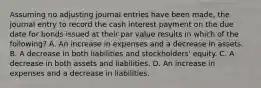 Assuming no adjusting journal entries have been made, the journal entry to record the cash interest payment on the due date for bonds issued at their par value results in which of the following? A. An increase in expenses and a decrease in assets. B. A decrease in both liabilities and stockholders' equity. C. A decrease in both assets and liabilities. D. An increase in expenses and a decrease in liabilities.