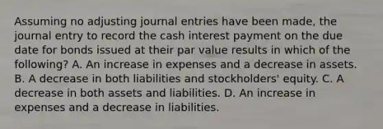 Assuming no adjusting <a href='https://www.questionai.com/knowledge/k7UlY65VeM-journal-entries' class='anchor-knowledge'>journal entries</a> have been made, the journal entry to record the cash interest payment on the due date for bonds issued at their par value results in which of the following? A. An increase in expenses and a decrease in assets. B. A decrease in both liabilities and stockholders' equity. C. A decrease in both assets and liabilities. D. An increase in expenses and a decrease in liabilities.