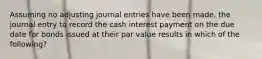 Assuming no adjusting journal entries have been made, the journal entry to record the cash interest payment on the due date for bonds issued at their par value results in which of the following?