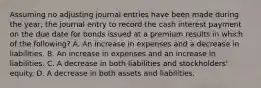 Assuming no adjusting journal entries have been made during the year, the journal entry to record the cash interest payment on the due date for bonds issued at a premium results in which of the following? A. An increase in expenses and a decrease in liabilities. B. An increase in expenses and an increase in liabilities. C. A decrease in both liabilities and stockholders' equity. D. A decrease in both assets and liabilities.