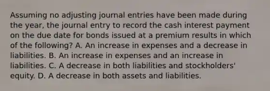 Assuming no adjusting journal entries have been made during the year, the journal entry to record the cash interest payment on the due date for bonds issued at a premium results in which of the following? A. An increase in expenses and a decrease in liabilities. B. An increase in expenses and an increase in liabilities. C. A decrease in both liabilities and stockholders' equity. D. A decrease in both assets and liabilities.