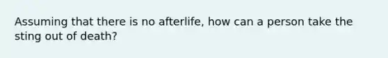 Assuming that there is no afterlife, how can a person take the sting out of death?