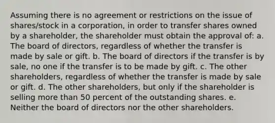 Assuming there is no agreement or restrictions on the issue of shares/stock in a corporation, in order to transfer shares owned by a shareholder, the shareholder must obtain the approval of: a. The board of directors, regardless of whether the transfer is made by sale or gift. b. The board of directors if the transfer is by sale, no one if the transfer is to be made by gift. c. The other shareholders, regardless of whether the transfer is made by sale or gift. d. The other shareholders, but only if the shareholder is selling more than 50 percent of the outstanding shares. e. Neither the board of directors nor the other shareholders.