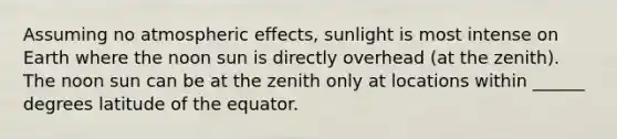 Assuming no atmospheric effects, sunlight is most intense on Earth where the noon sun is directly overhead (at the zenith). The noon sun can be at the zenith only at locations within ______ degrees latitude of the equator.