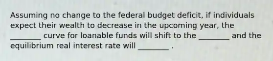 Assuming no change to the federal budget deficit, if individuals expect their wealth to decrease in the upcoming year, the ________ curve for loanable funds will shift to the ________ and the equilibrium real interest rate will ________ .