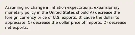 Assuming no change in inflation expectations, expansionary monetary policy in the United States should A) decrease the foreign currency price of U.S. exports. B) cause the dollar to appreciate. C) decrease the dollar price of imports. D) decrease net exports.