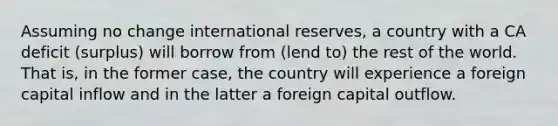 Assuming no change international reserves, a country with a CA deficit (surplus) will borrow from (lend to) the rest of the world. That is, in the former case, the country will experience a foreign capital inflow and in the latter a foreign capital outflow.