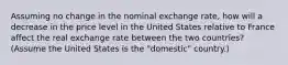 Assuming no change in the nominal exchange rate, how will a decrease in the price level in the United States relative to France affect the real exchange rate between the two countries? (Assume the United States is the "domestic" country.)